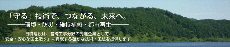 「守る」技術で、つながる、未来へ。－環境・防災・維持補修・都市再生－+日特建設は、基礎工事分野の先進企業として、「安全・安心な国土造り」に貢献する確かな技術・工法を提供します。